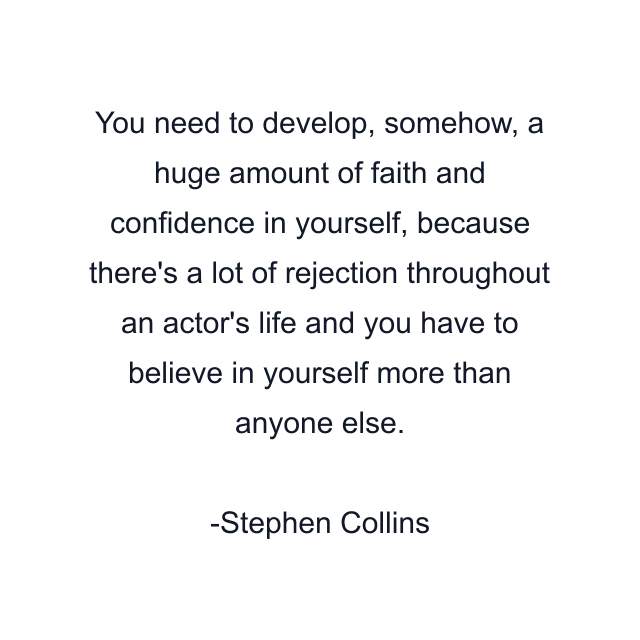 You need to develop, somehow, a huge amount of faith and confidence in yourself, because there's a lot of rejection throughout an actor's life and you have to believe in yourself more than anyone else.