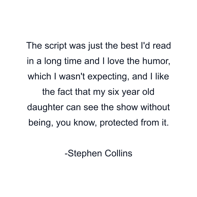 The script was just the best I'd read in a long time and I love the humor, which I wasn't expecting, and I like the fact that my six year old daughter can see the show without being, you know, protected from it.