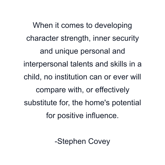 When it comes to developing character strength, inner security and unique personal and interpersonal talents and skills in a child, no institution can or ever will compare with, or effectively substitute for, the home's potential for positive influence.