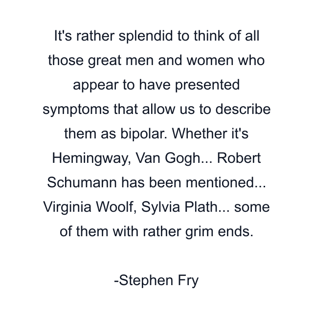 It's rather splendid to think of all those great men and women who appear to have presented symptoms that allow us to describe them as bipolar. Whether it's Hemingway, Van Gogh... Robert Schumann has been mentioned... Virginia Woolf, Sylvia Plath... some of them with rather grim ends.