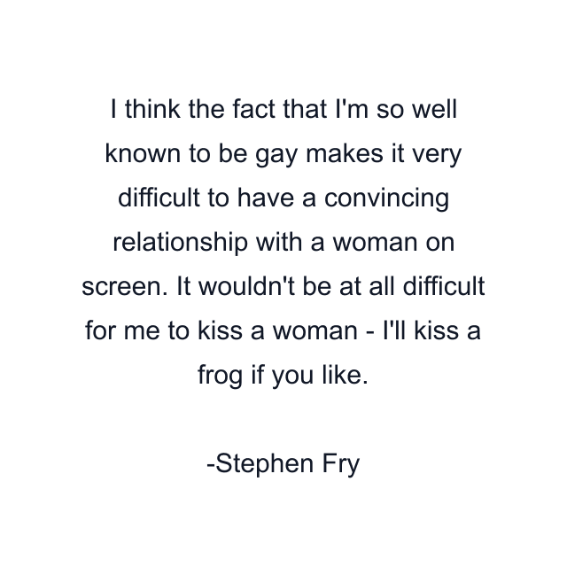 I think the fact that I'm so well known to be gay makes it very difficult to have a convincing relationship with a woman on screen. It wouldn't be at all difficult for me to kiss a woman - I'll kiss a frog if you like.