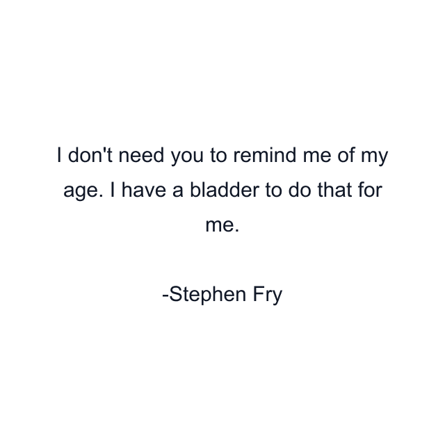 I don't need you to remind me of my age. I have a bladder to do that for me.