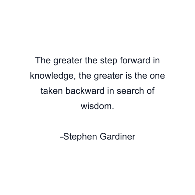 The greater the step forward in knowledge, the greater is the one taken backward in search of wisdom.