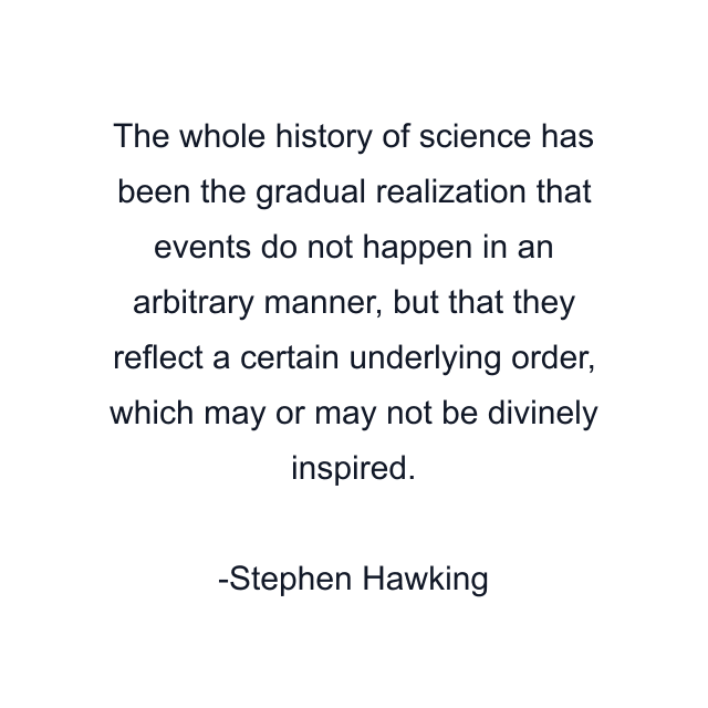 The whole history of science has been the gradual realization that events do not happen in an arbitrary manner, but that they reflect a certain underlying order, which may or may not be divinely inspired.