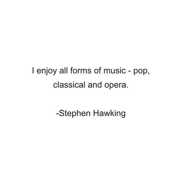 I enjoy all forms of music - pop, classical and opera.