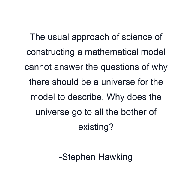 The usual approach of science of constructing a mathematical model cannot answer the questions of why there should be a universe for the model to describe. Why does the universe go to all the bother of existing?