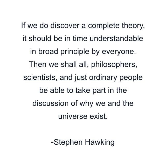 If we do discover a complete theory, it should be in time understandable in broad principle by everyone. Then we shall all, philosophers, scientists, and just ordinary people be able to take part in the discussion of why we and the universe exist.