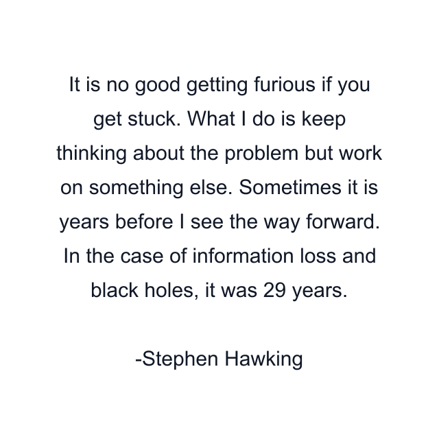 It is no good getting furious if you get stuck. What I do is keep thinking about the problem but work on something else. Sometimes it is years before I see the way forward. In the case of information loss and black holes, it was 29 years.