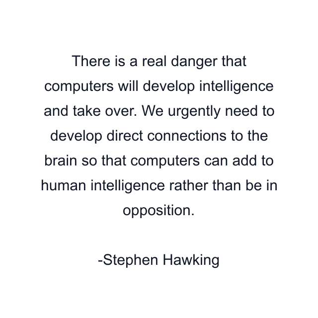 There is a real danger that computers will develop intelligence and take over. We urgently need to develop direct connections to the brain so that computers can add to human intelligence rather than be in opposition.