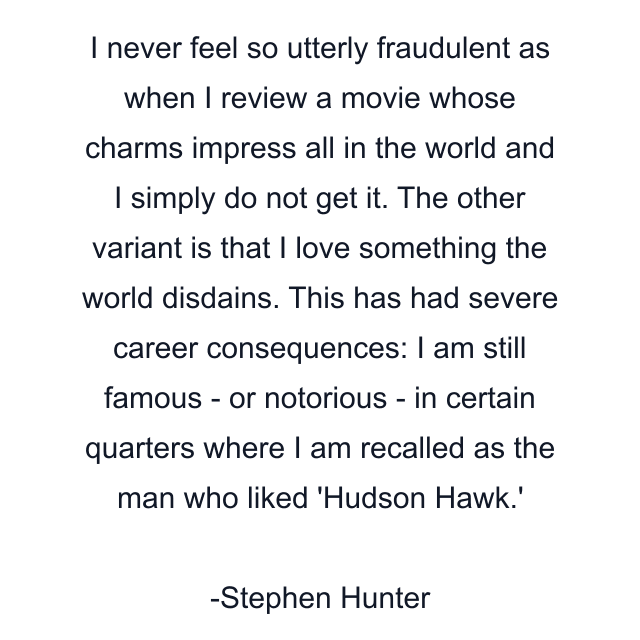 I never feel so utterly fraudulent as when I review a movie whose charms impress all in the world and I simply do not get it. The other variant is that I love something the world disdains. This has had severe career consequences: I am still famous - or notorious - in certain quarters where I am recalled as the man who liked 'Hudson Hawk.'