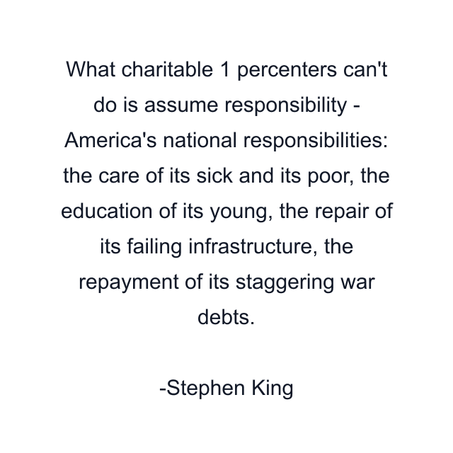 What charitable 1 percenters can't do is assume responsibility - America's national responsibilities: the care of its sick and its poor, the education of its young, the repair of its failing infrastructure, the repayment of its staggering war debts.