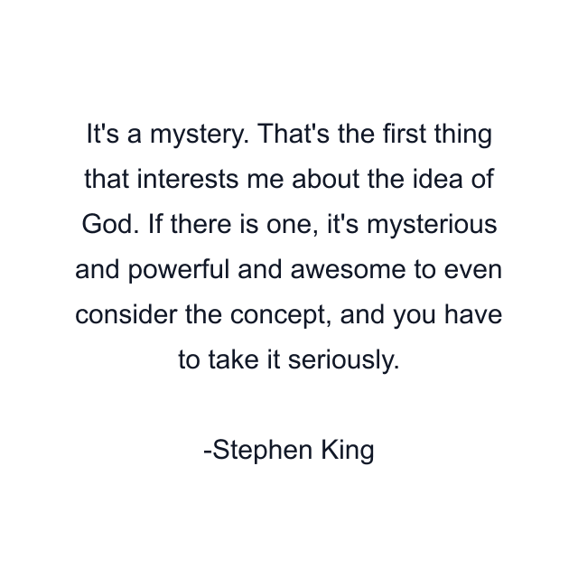 It's a mystery. That's the first thing that interests me about the idea of God. If there is one, it's mysterious and powerful and awesome to even consider the concept, and you have to take it seriously.