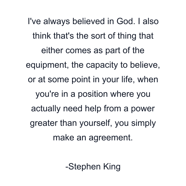 I've always believed in God. I also think that's the sort of thing that either comes as part of the equipment, the capacity to believe, or at some point in your life, when you're in a position where you actually need help from a power greater than yourself, you simply make an agreement.