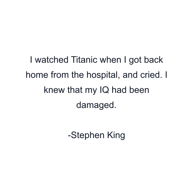 I watched Titanic when I got back home from the hospital, and cried. I knew that my IQ had been damaged.