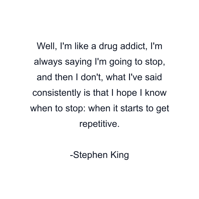 Well, I'm like a drug addict, I'm always saying I'm going to stop, and then I don't, what I've said consistently is that I hope I know when to stop: when it starts to get repetitive.