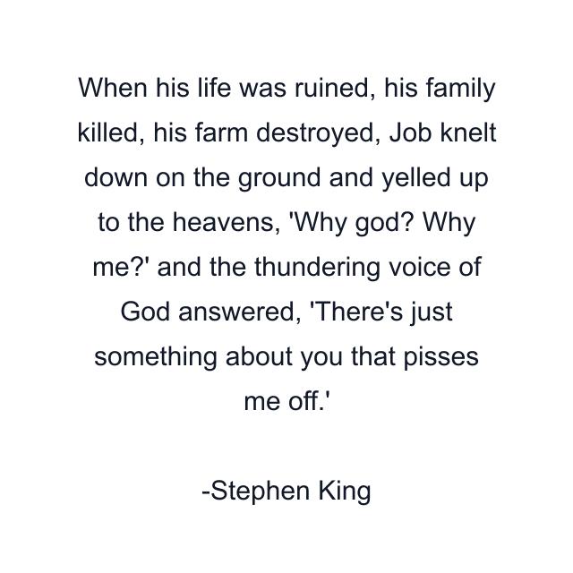 When his life was ruined, his family killed, his farm destroyed, Job knelt down on the ground and yelled up to the heavens, 'Why god? Why me?' and the thundering voice of God answered, 'There's just something about you that pisses me off.'