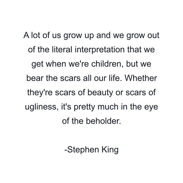 A lot of us grow up and we grow out of the literal interpretation that we get when we're children, but we bear the scars all our life. Whether they're scars of beauty or scars of ugliness, it's pretty much in the eye of the beholder.