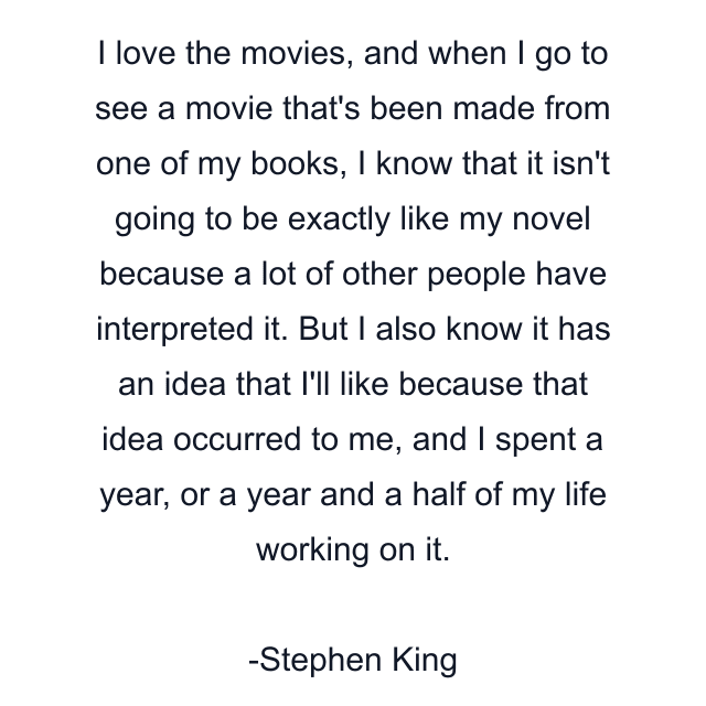 I love the movies, and when I go to see a movie that's been made from one of my books, I know that it isn't going to be exactly like my novel because a lot of other people have interpreted it. But I also know it has an idea that I'll like because that idea occurred to me, and I spent a year, or a year and a half of my life working on it.