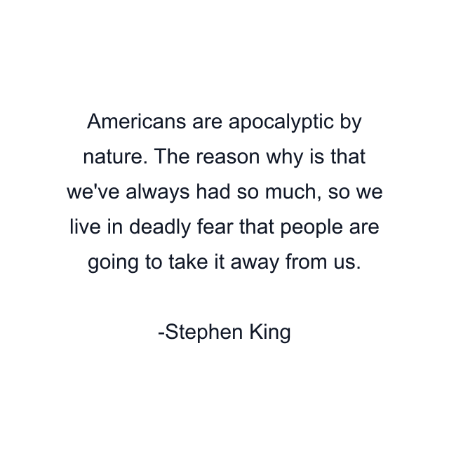 Americans are apocalyptic by nature. The reason why is that we've always had so much, so we live in deadly fear that people are going to take it away from us.