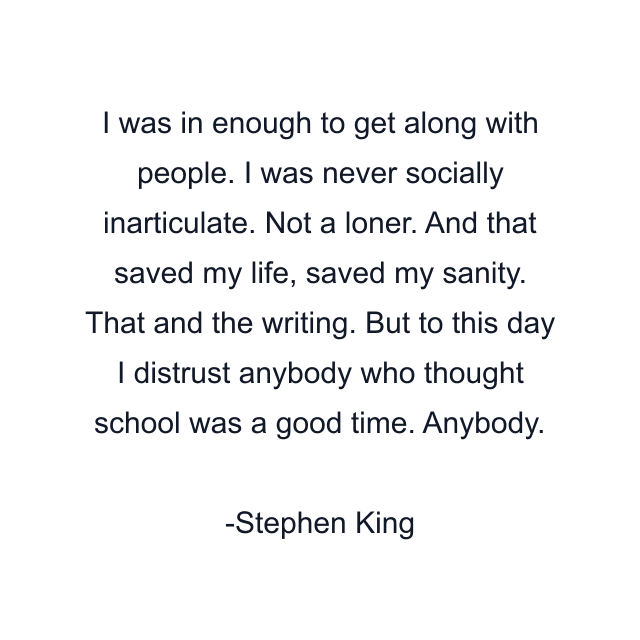 I was in enough to get along with people. I was never socially inarticulate. Not a loner. And that saved my life, saved my sanity. That and the writing. But to this day I distrust anybody who thought school was a good time. Anybody.