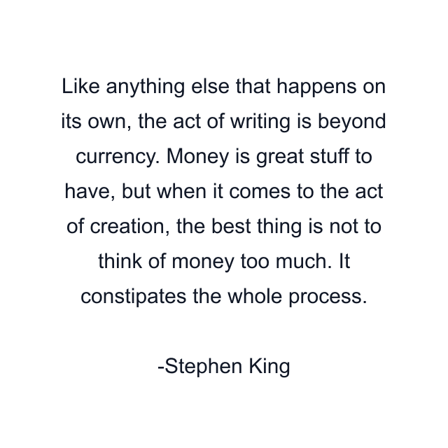 Like anything else that happens on its own, the act of writing is beyond currency. Money is great stuff to have, but when it comes to the act of creation, the best thing is not to think of money too much. It constipates the whole process.