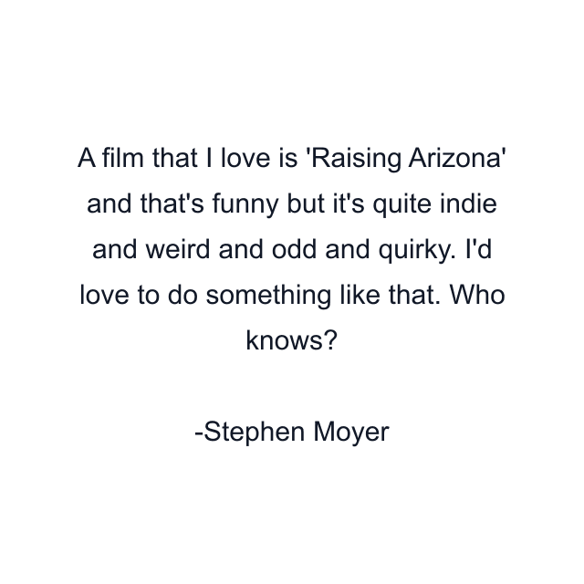 A film that I love is 'Raising Arizona' and that's funny but it's quite indie and weird and odd and quirky. I'd love to do something like that. Who knows?