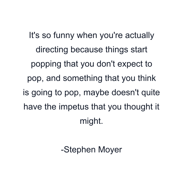 It's so funny when you're actually directing because things start popping that you don't expect to pop, and something that you think is going to pop, maybe doesn't quite have the impetus that you thought it might.