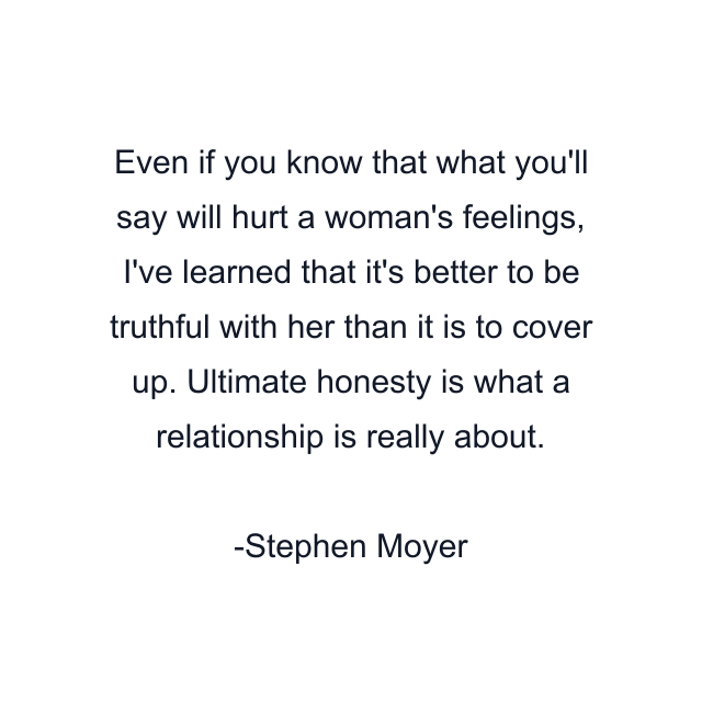 Even if you know that what you'll say will hurt a woman's feelings, I've learned that it's better to be truthful with her than it is to cover up. Ultimate honesty is what a relationship is really about.