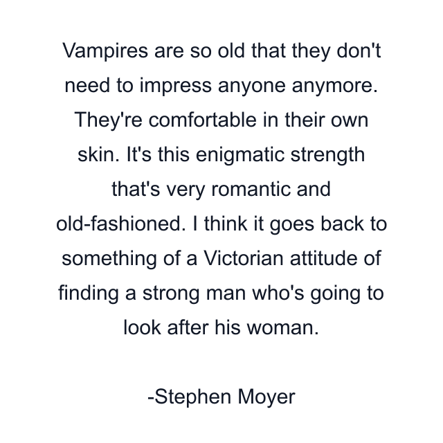 Vampires are so old that they don't need to impress anyone anymore. They're comfortable in their own skin. It's this enigmatic strength that's very romantic and old-fashioned. I think it goes back to something of a Victorian attitude of finding a strong man who's going to look after his woman.