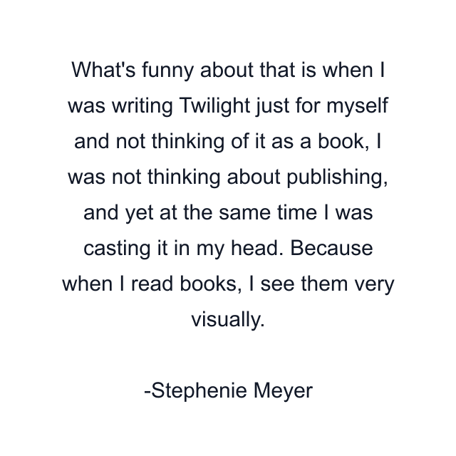 What's funny about that is when I was writing Twilight just for myself and not thinking of it as a book, I was not thinking about publishing, and yet at the same time I was casting it in my head. Because when I read books, I see them very visually.