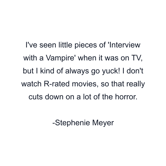 I've seen little pieces of 'Interview with a Vampire' when it was on TV, but I kind of always go yuck! I don't watch R-rated movies, so that really cuts down on a lot of the horror.