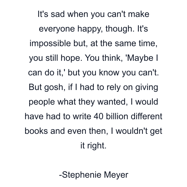 It's sad when you can't make everyone happy, though. It's impossible but, at the same time, you still hope. You think, 'Maybe I can do it,' but you know you can't. But gosh, if I had to rely on giving people what they wanted, I would have had to write 40 billion different books and even then, I wouldn't get it right.