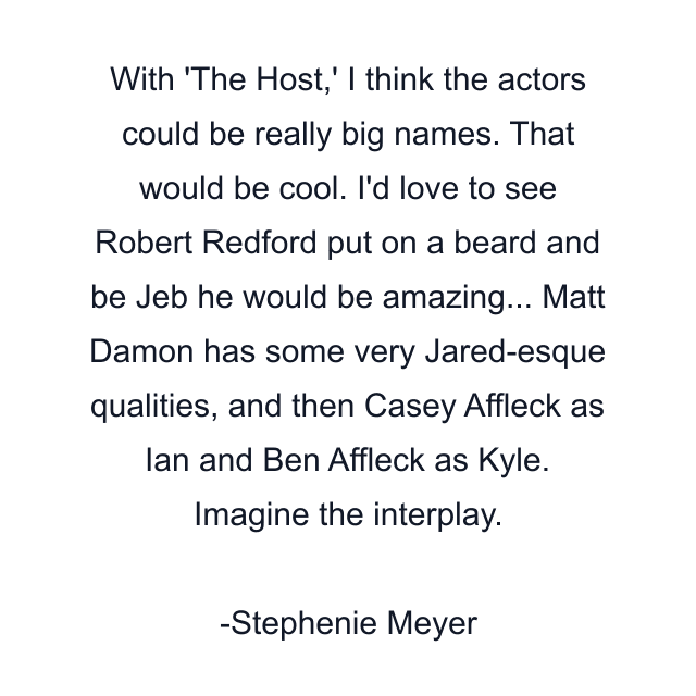 With 'The Host,' I think the actors could be really big names. That would be cool. I'd love to see Robert Redford put on a beard and be Jeb he would be amazing... Matt Damon has some very Jared-esque qualities, and then Casey Affleck as Ian and Ben Affleck as Kyle. Imagine the interplay.