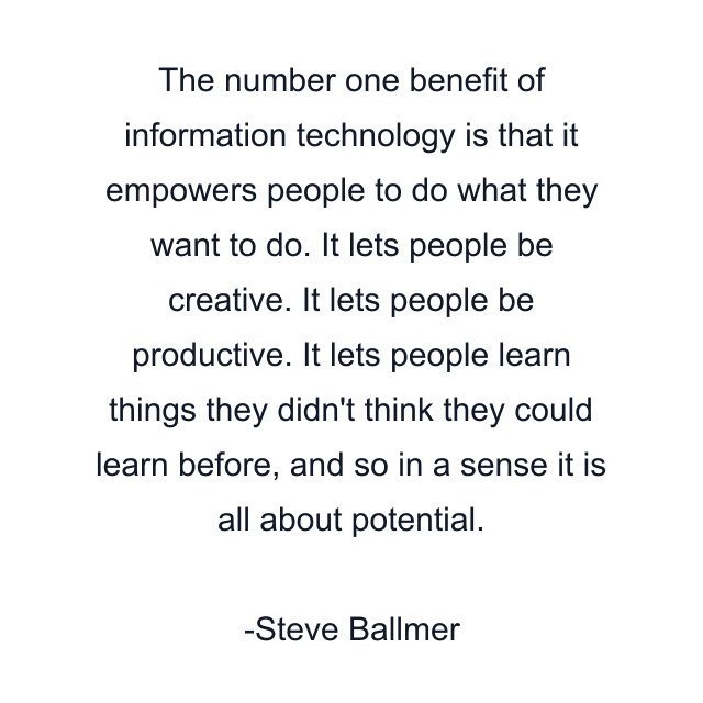 The number one benefit of information technology is that it empowers people to do what they want to do. It lets people be creative. It lets people be productive. It lets people learn things they didn't think they could learn before, and so in a sense it is all about potential.