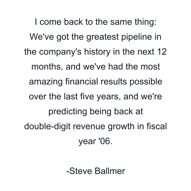 I come back to the same thing: We've got the greatest pipeline in the company's history in the next 12 months, and we've had the most amazing financial results possible over the last five years, and we're predicting being back at double-digit revenue growth in fiscal year '06.