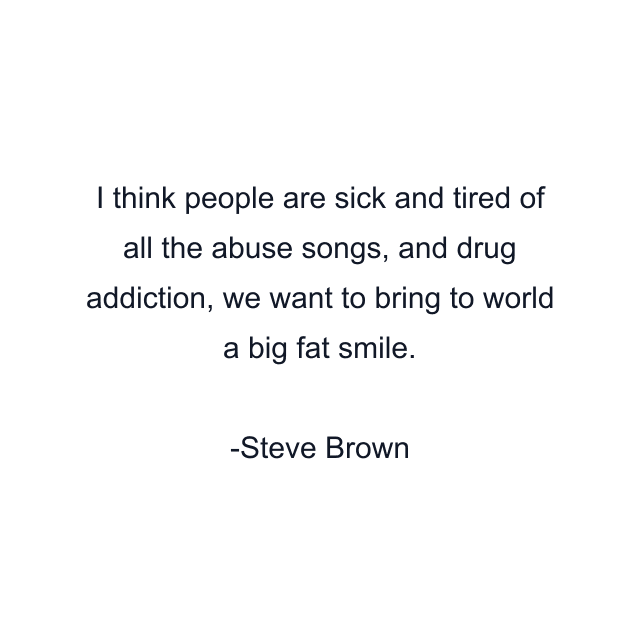 I think people are sick and tired of all the abuse songs, and drug addiction, we want to bring to world a big fat smile.