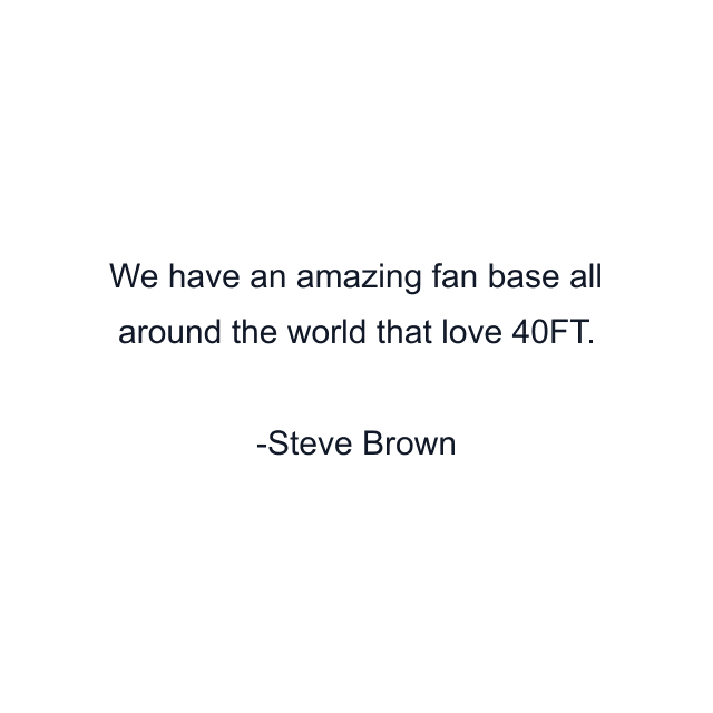 We have an amazing fan base all around the world that love 40FT.