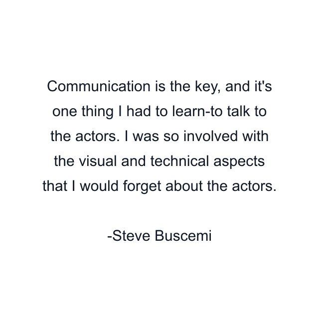 Communication is the key, and it's one thing I had to learn-to talk to the actors. I was so involved with the visual and technical aspects that I would forget about the actors.