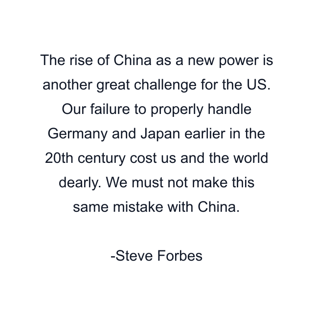 The rise of China as a new power is another great challenge for the US. Our failure to properly handle Germany and Japan earlier in the 20th century cost us and the world dearly. We must not make this same mistake with China.