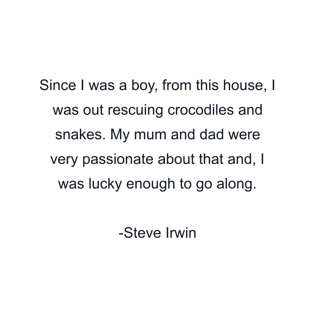 Since I was a boy, from this house, I was out rescuing crocodiles and snakes. My mum and dad were very passionate about that and, I was lucky enough to go along.