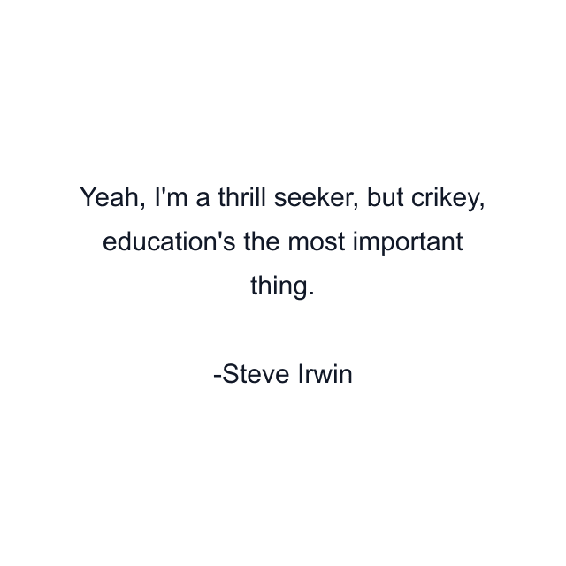 Yeah, I'm a thrill seeker, but crikey, education's the most important thing.