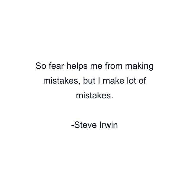 So fear helps me from making mistakes, but I make lot of mistakes.