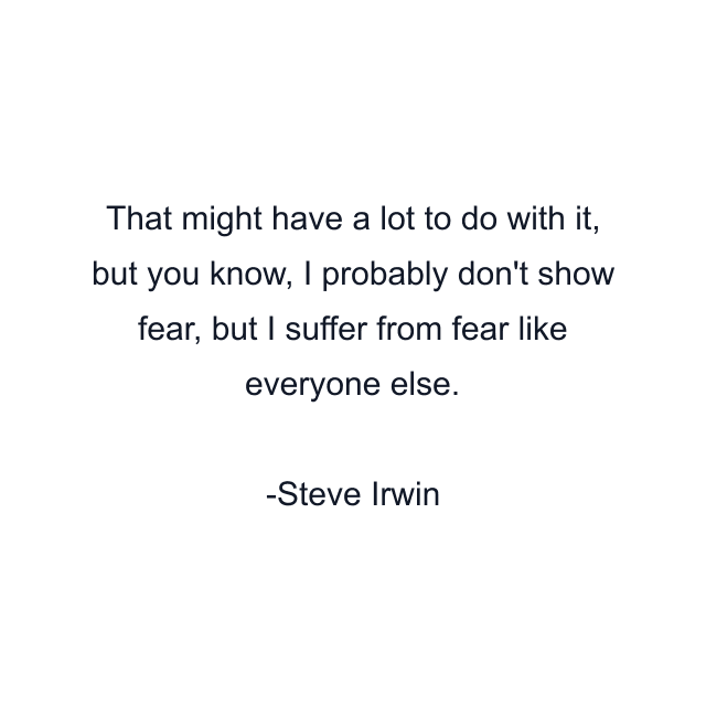 That might have a lot to do with it, but you know, I probably don't show fear, but I suffer from fear like everyone else.