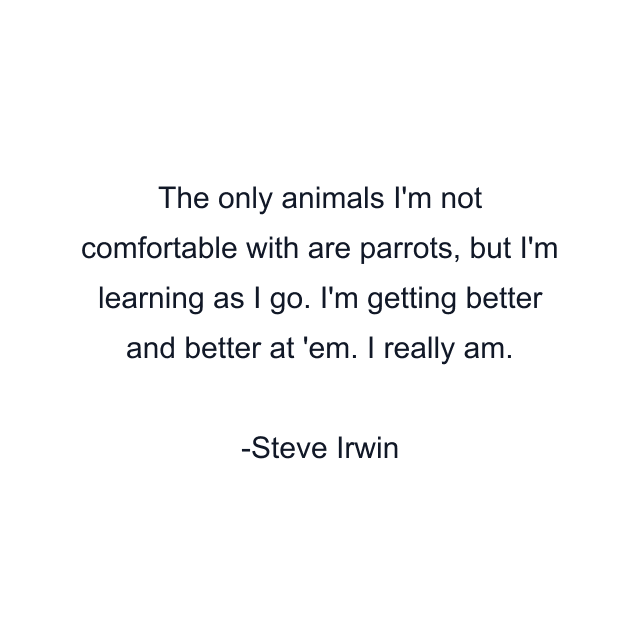 The only animals I'm not comfortable with are parrots, but I'm learning as I go. I'm getting better and better at 'em. I really am.