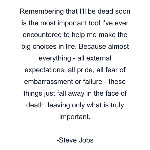 Remembering that I'll be dead soon is the most important tool I've ever encountered to help me make the big choices in life. Because almost everything - all external expectations, all pride, all fear of embarrassment or failure - these things just fall away in the face of death, leaving only what is truly important.