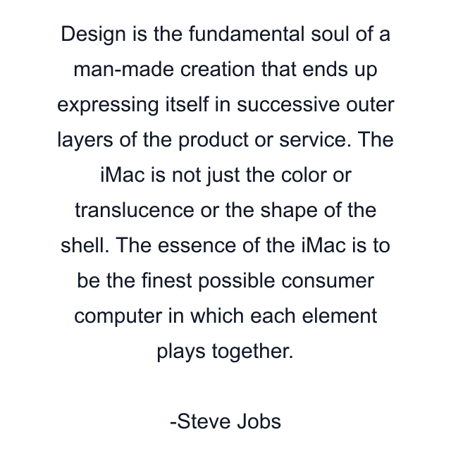 Design is the fundamental soul of a man-made creation that ends up expressing itself in successive outer layers of the product or service. The iMac is not just the color or translucence or the shape of the shell. The essence of the iMac is to be the finest possible consumer computer in which each element plays together.