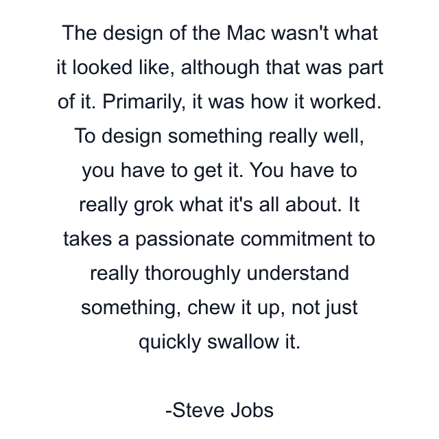 The design of the Mac wasn't what it looked like, although that was part of it. Primarily, it was how it worked. To design something really well, you have to get it. You have to really grok what it's all about. It takes a passionate commitment to really thoroughly understand something, chew it up, not just quickly swallow it.