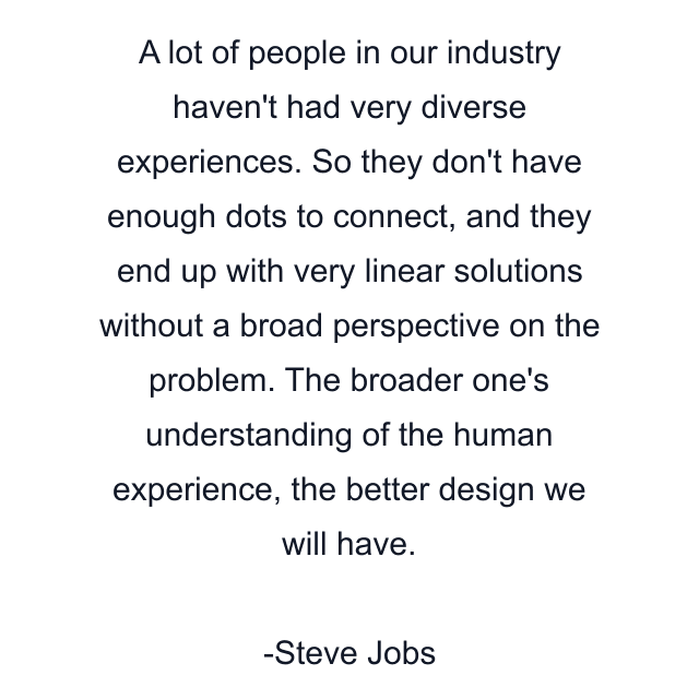 A lot of people in our industry haven't had very diverse experiences. So they don't have enough dots to connect, and they end up with very linear solutions without a broad perspective on the problem. The broader one's understanding of the human experience, the better design we will have.