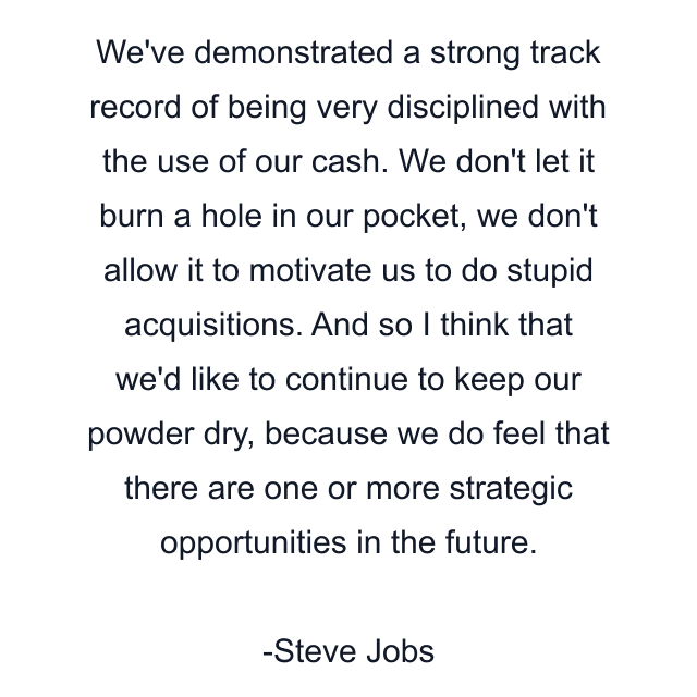 We've demonstrated a strong track record of being very disciplined with the use of our cash. We don't let it burn a hole in our pocket, we don't allow it to motivate us to do stupid acquisitions. And so I think that we'd like to continue to keep our powder dry, because we do feel that there are one or more strategic opportunities in the future.