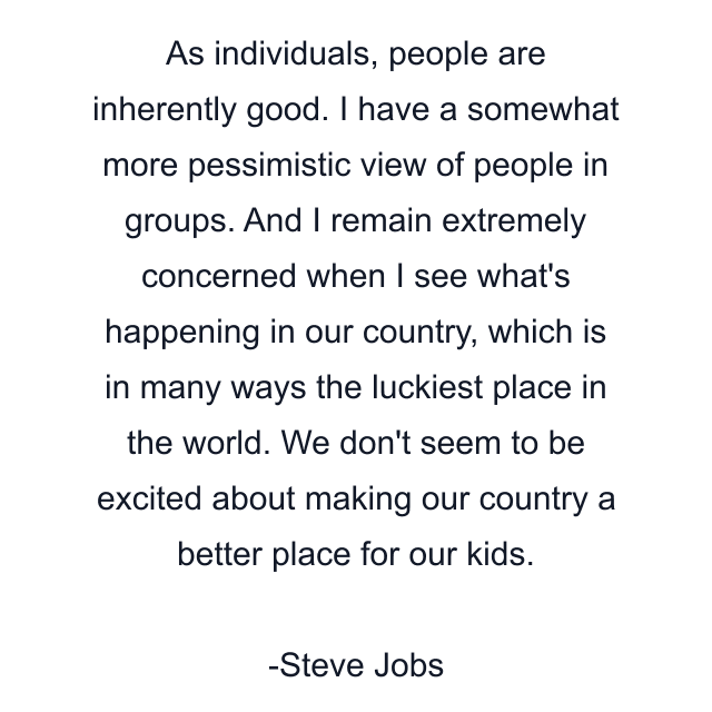 As individuals, people are inherently good. I have a somewhat more pessimistic view of people in groups. And I remain extremely concerned when I see what's happening in our country, which is in many ways the luckiest place in the world. We don't seem to be excited about making our country a better place for our kids.